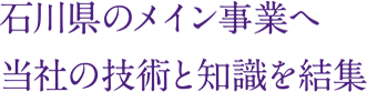 石川県のメイン事業へ
当社の技術と知識を結集