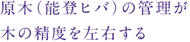 原木（能登ヒバ）の管理が木の精度を左右する