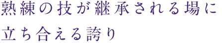 熟練の技が継承される場に立ち合える誇り