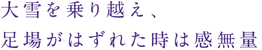 大雪を乗り越え、
足場がはずれた時は感無量